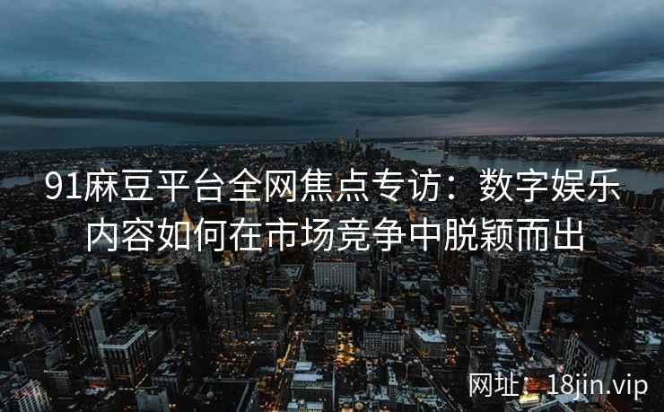 91麻豆平台全网焦点专访：数字娱乐内容如何在市场竞争中脱颖而出