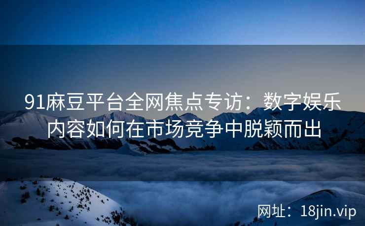 91麻豆平台全网焦点专访：数字娱乐内容如何在市场竞争中脱颖而出