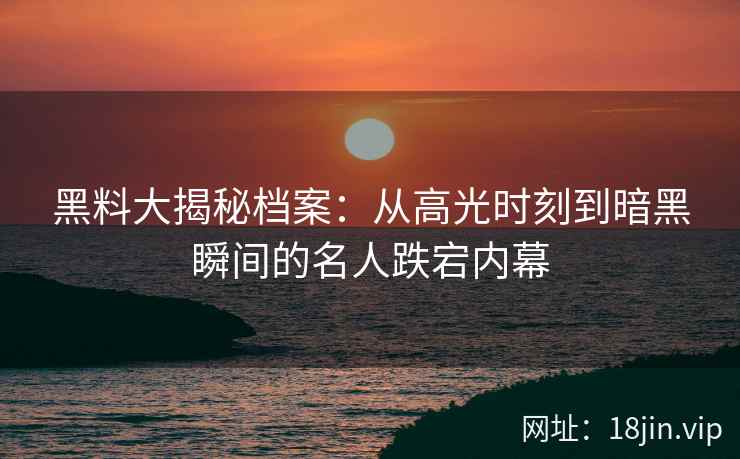 黑料大揭秘档案：从高光时刻到暗黑瞬间的名人跌宕内幕
