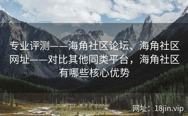 专业评测——海角社区论坛、海角社区网址——对比其他同类平台，海角社区有哪些核心优势