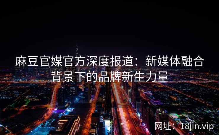 麻豆官媒官方深度报道：新媒体融合背景下的品牌新生力量