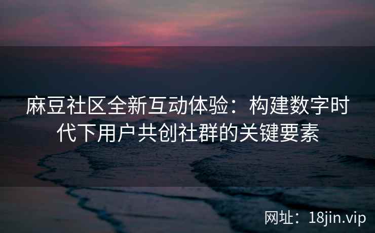 麻豆社区全新互动体验：构建数字时代下用户共创社群的关键要素