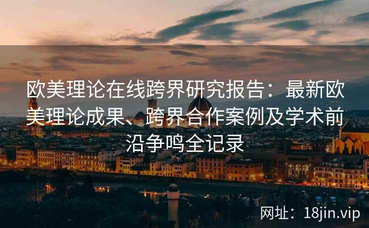 欧美理论在线跨界研究报告：最新欧美理论成果、跨界合作案例及学术前沿争鸣全记录