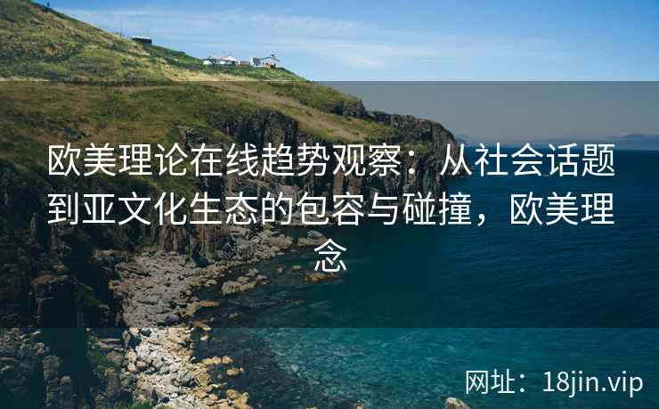 欧美理论在线趋势观察：从社会话题到亚文化生态的包容与碰撞，欧美理念