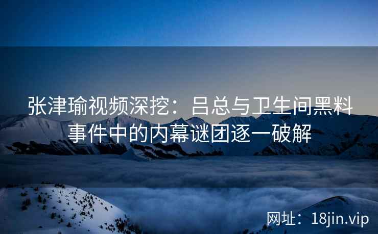 张津瑜视频深挖：吕总与卫生间黑料事件中的内幕谜团逐一破解