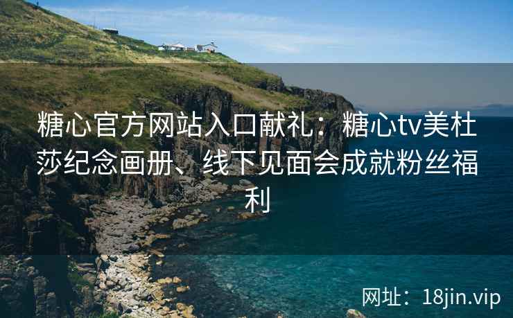 糖心官方网站入口献礼：糖心tv美杜莎纪念画册、线下见面会成就粉丝福利
