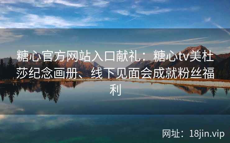 糖心官方网站入口献礼：糖心tv美杜莎纪念画册、线下见面会成就粉丝福利