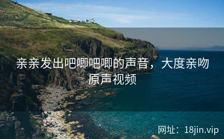 亲亲发出吧唧吧唧的声音，大度亲吻原声视频