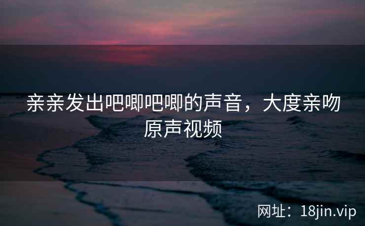 亲亲发出吧唧吧唧的声音，大度亲吻原声视频