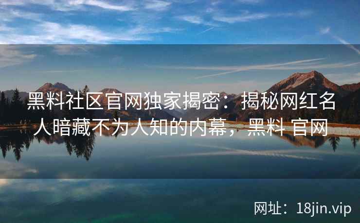 黑料社区官网独家揭密：揭秘网红名人暗藏不为人知的内幕，黑料 官网
