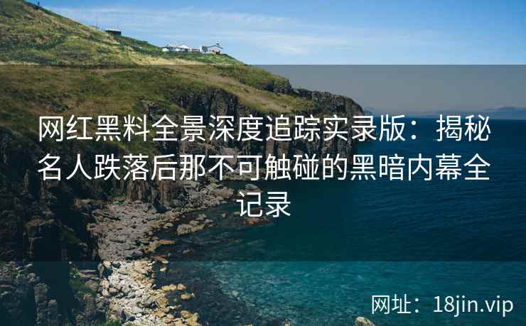 网红黑料全景深度追踪实录版：揭秘名人跌落后那不可触碰的黑暗内幕全记录