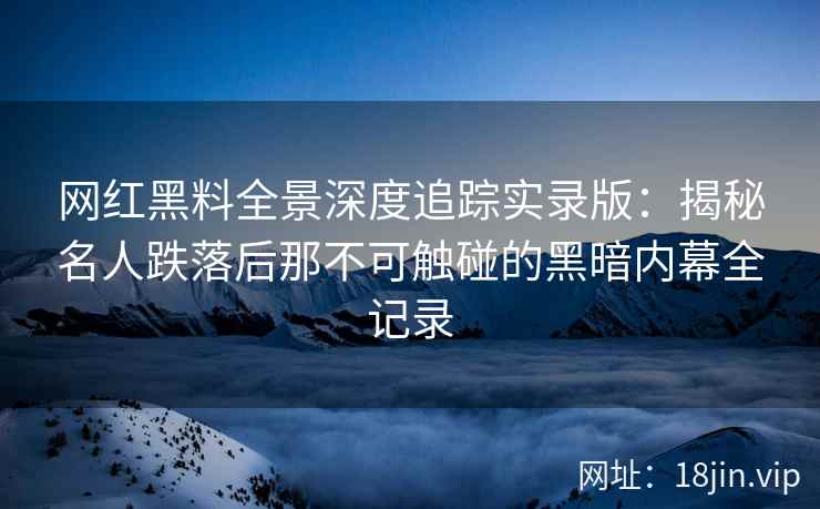 网红黑料全景深度追踪实录版：揭秘名人跌落后那不可触碰的黑暗内幕全记录