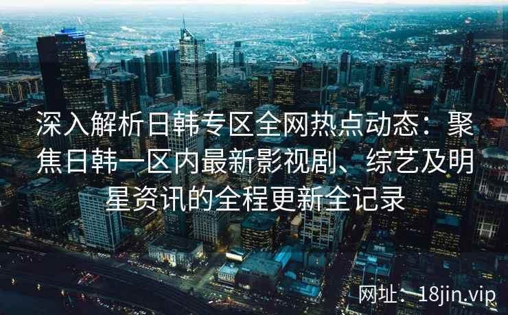 深入解析日韩专区全网热点动态：聚焦日韩一区内最新影视剧、综艺及明星资讯的全程更新全记录