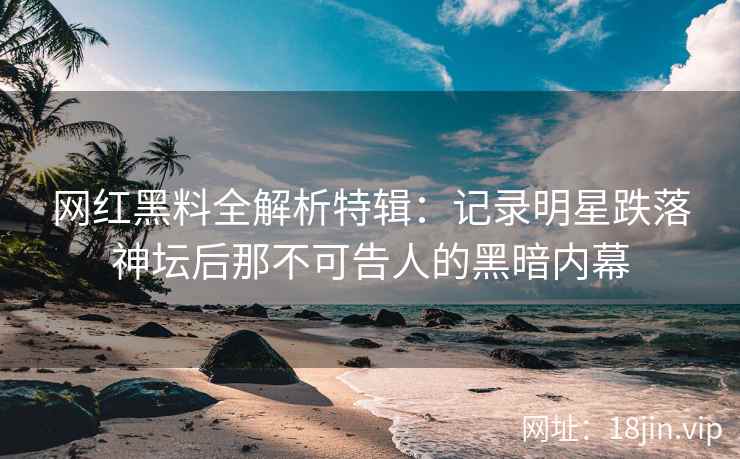 网红黑料全解析特辑：记录明星跌落神坛后那不可告人的黑暗内幕