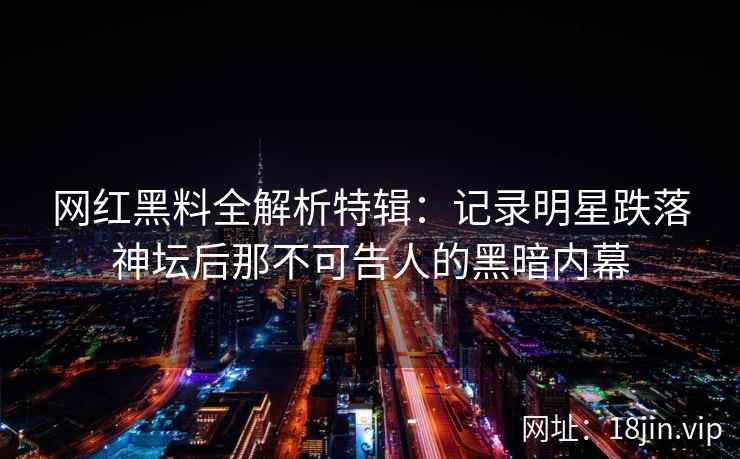 网红黑料全解析特辑：记录明星跌落神坛后那不可告人的黑暗内幕