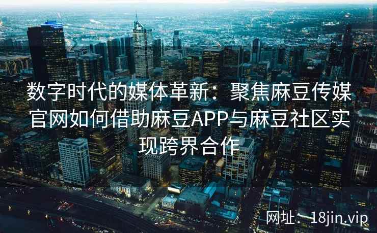 数字时代的媒体革新：聚焦麻豆传媒官网如何借助麻豆APP与麻豆社区实现跨界合作