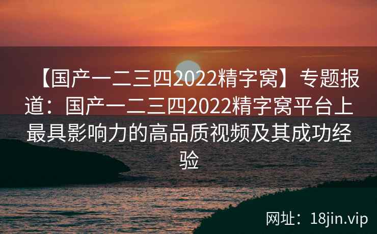 【国产一二三四2022精字窝】专题报道：国产一二三四2022精字窝平台上最具影响力的高品质视频及其成功经验