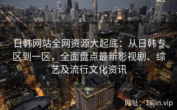 日韩网站全网资源大起底：从日韩专区到一区，全面盘点最新影视剧、综艺及流行文化资讯