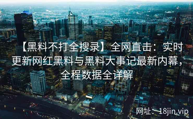 【黑料不打全搜录】全网直击：实时更新网红黑料与黑料大事记最新内幕，全程数据全详解