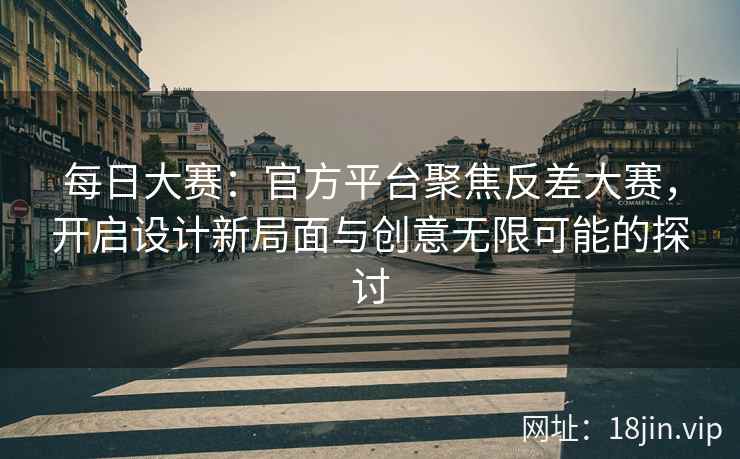 每日大赛：官方平台聚焦反差大赛，开启设计新局面与创意无限可能的探讨