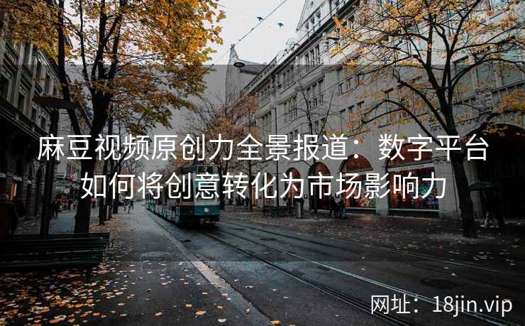 麻豆视频原创力全景报道：数字平台如何将创意转化为市场影响力