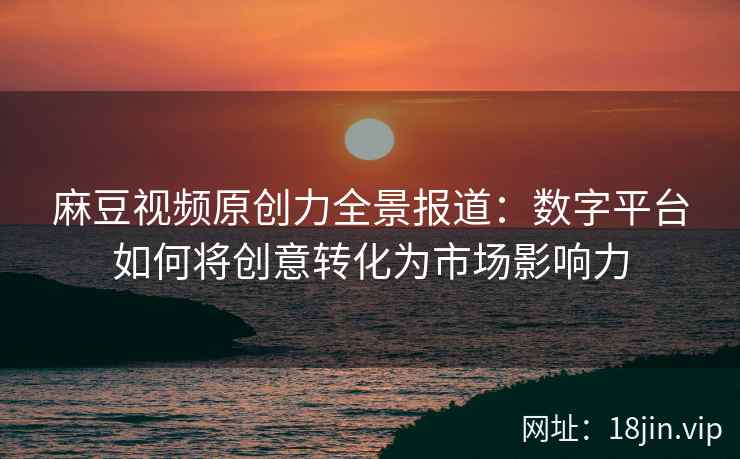 麻豆视频原创力全景报道：数字平台如何将创意转化为市场影响力