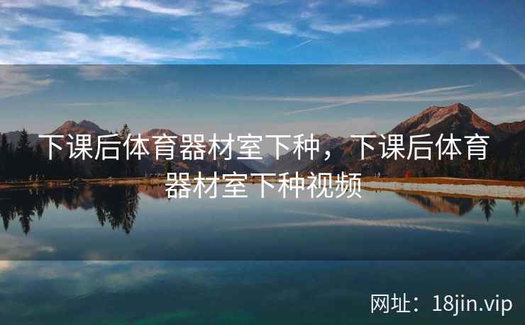 下课后体育器材室下种，下课后体育器材室下种视频