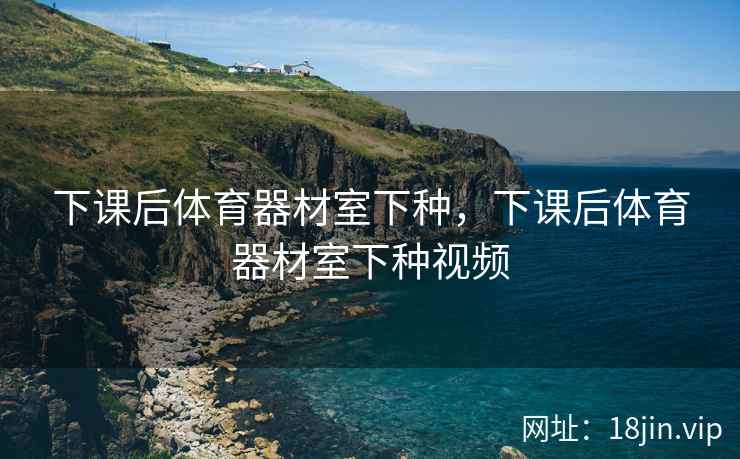 下课后体育器材室下种，下课后体育器材室下种视频