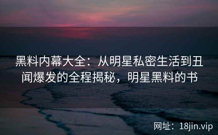黑料内幕大全：从明星私密生活到丑闻爆发的全程揭秘，明星黑料的书