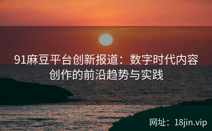 91麻豆平台创新报道：数字时代内容创作的前沿趋势与实践