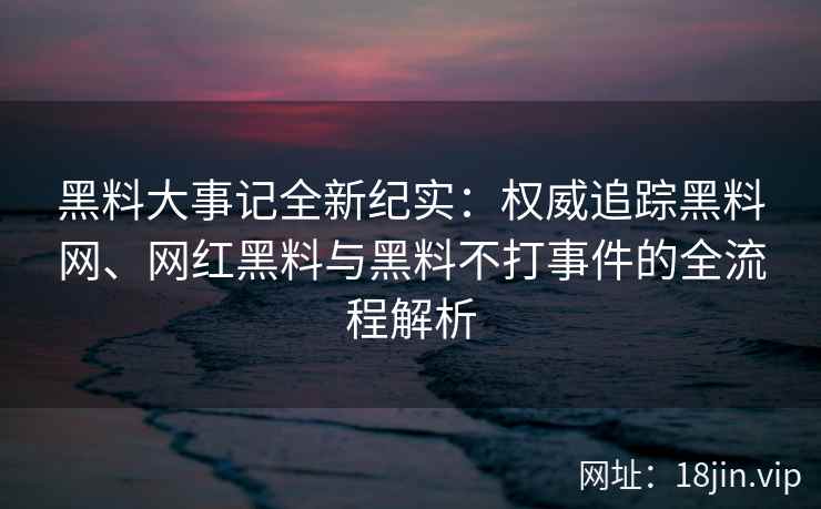 黑料大事记全新纪实：权威追踪黑料网、网红黑料与黑料不打事件的全流程解析