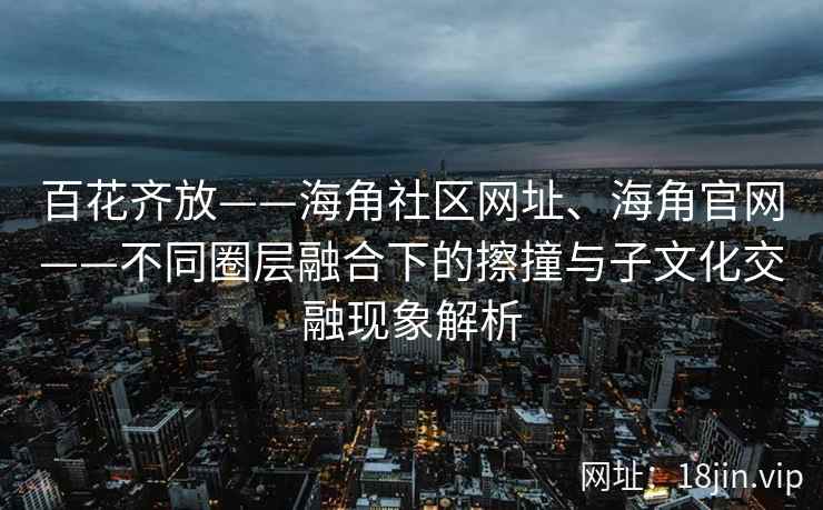 百花齐放——海角社区网址、海角官网——不同圈层融合下的擦撞与子文化交融现象解析