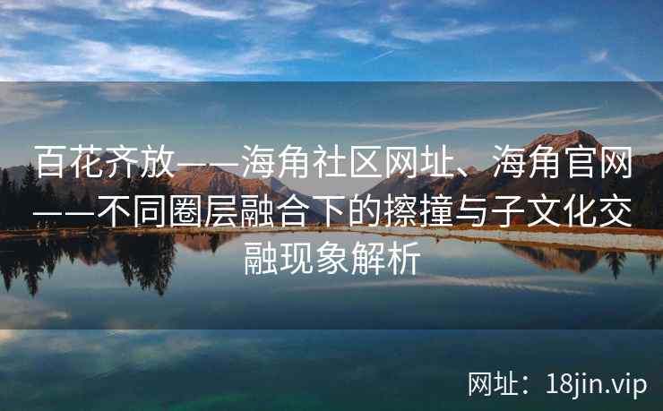 百花齐放——海角社区网址、海角官网——不同圈层融合下的擦撞与子文化交融现象解析