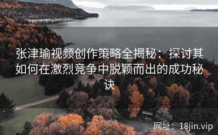 张津瑜视频创作策略全揭秘：探讨其如何在激烈竞争中脱颖而出的成功秘诀