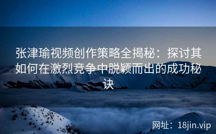 张津瑜视频创作策略全揭秘：探讨其如何在激烈竞争中脱颖而出的成功秘诀