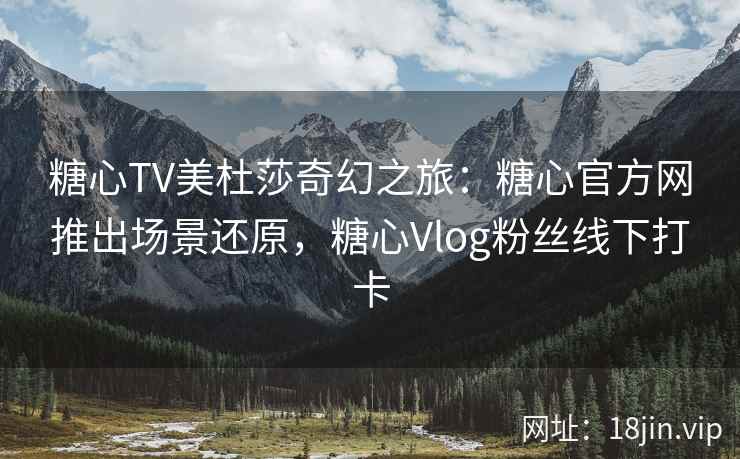 糖心TV美杜莎奇幻之旅：糖心官方网推出场景还原，糖心Vlog粉丝线下打卡