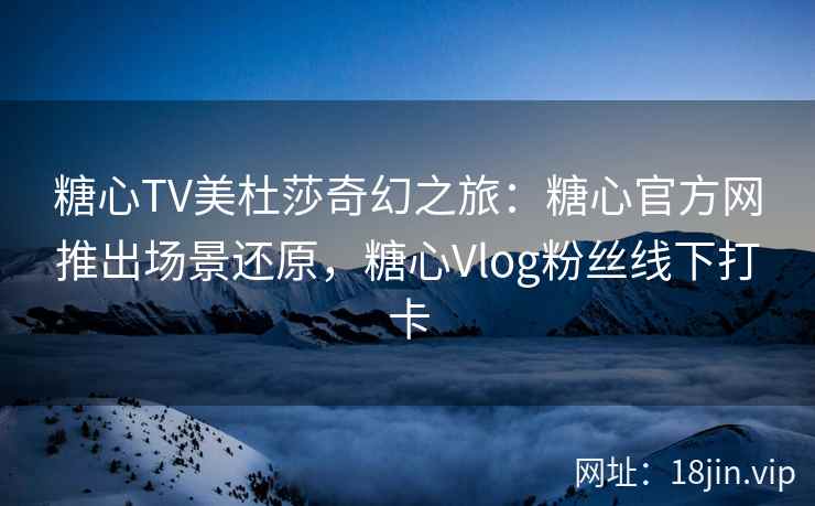 糖心TV美杜莎奇幻之旅：糖心官方网推出场景还原，糖心Vlog粉丝线下打卡
