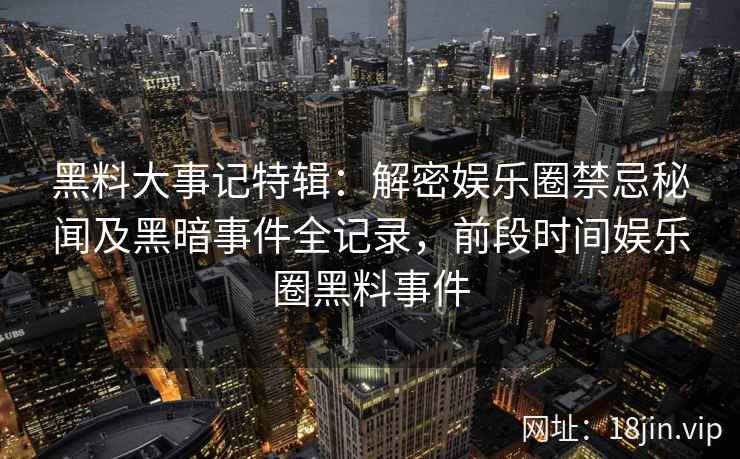 黑料大事记特辑：解密娱乐圈禁忌秘闻及黑暗事件全记录，前段时间娱乐圈黑料事件
