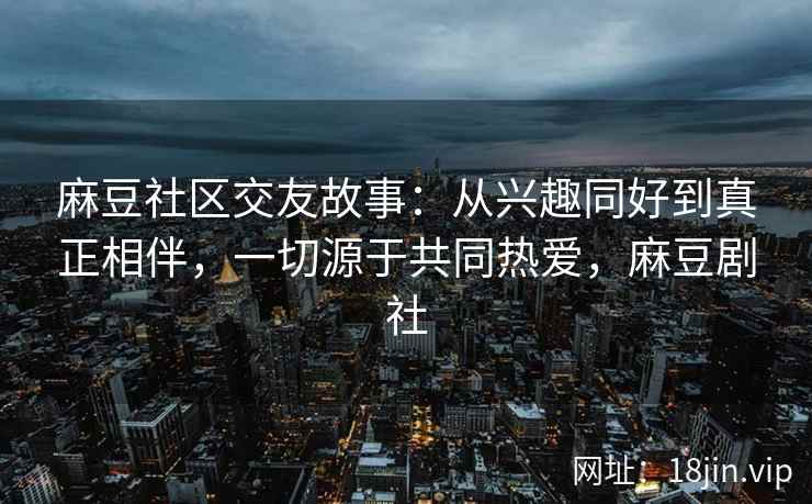 麻豆社区交友故事：从兴趣同好到真正相伴，一切源于共同热爱，麻豆剧社