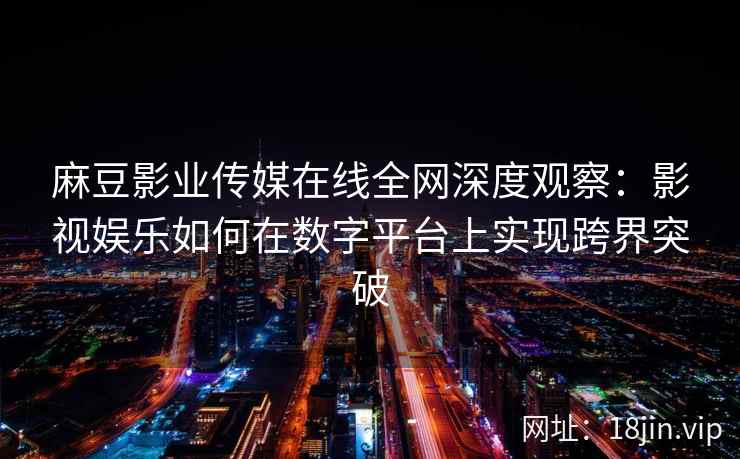 麻豆影业传媒在线全网深度观察：影视娱乐如何在数字平台上实现跨界突破