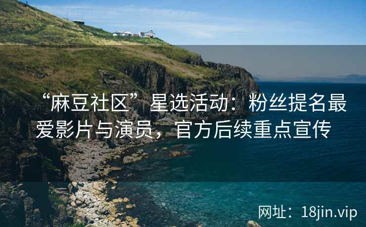 “麻豆社区”星选活动：粉丝提名最爱影片与演员，官方后续重点宣传