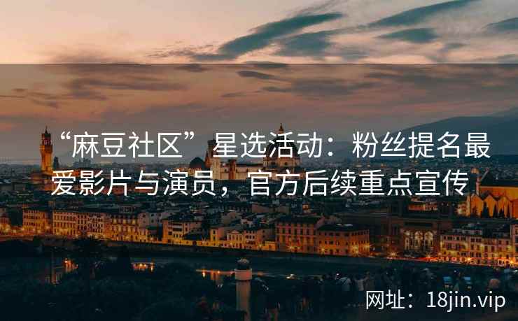 “麻豆社区”星选活动：粉丝提名最爱影片与演员，官方后续重点宣传