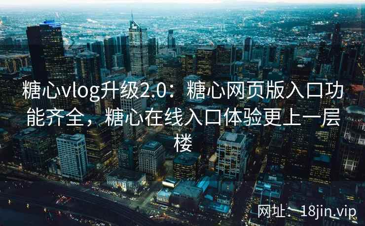 糖心vlog升级2.0：糖心网页版入口功能齐全，糖心在线入口体验更上一层楼
