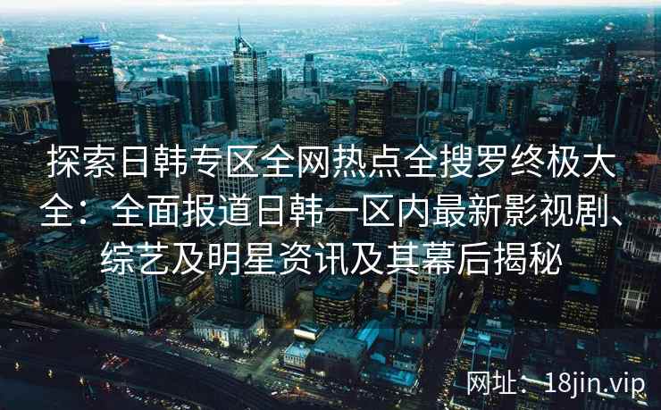 探索日韩专区全网热点全搜罗终极大全：全面报道日韩一区内最新影视剧、综艺及明星资讯及其幕后揭秘
