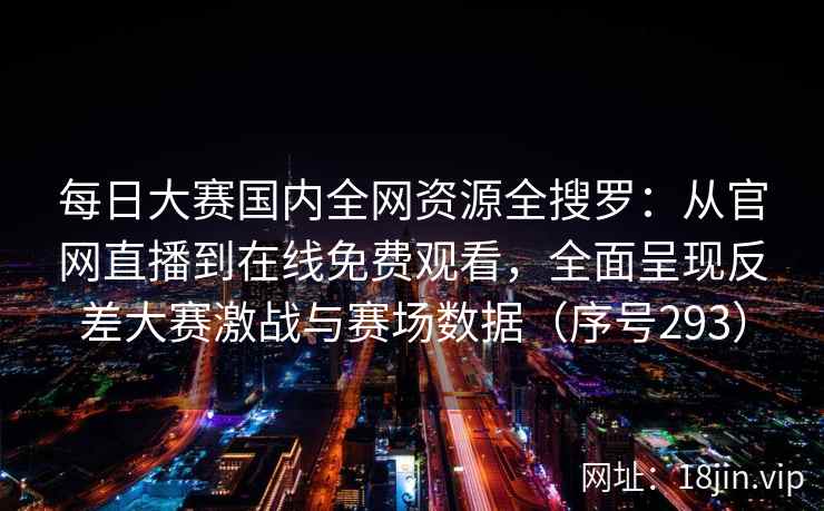 每日大赛国内全网资源全搜罗：从官网直播到在线免费观看，全面呈现反差大赛激战与赛场数据（序号293）