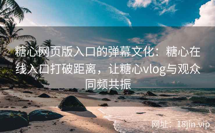 糖心网页版入口的弹幕文化：糖心在线入口打破距离，让糖心vlog与观众同频共振