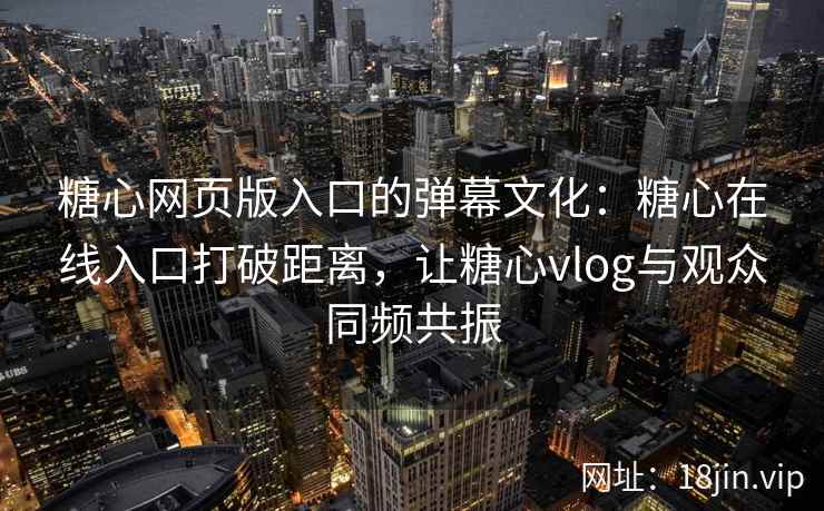 糖心网页版入口的弹幕文化：糖心在线入口打破距离，让糖心vlog与观众同频共振