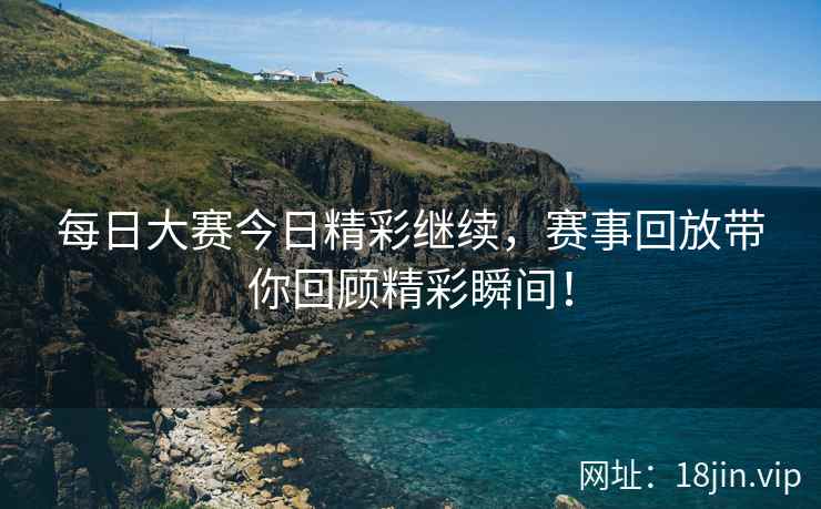 每日大赛今日精彩继续，赛事回放带你回顾精彩瞬间！