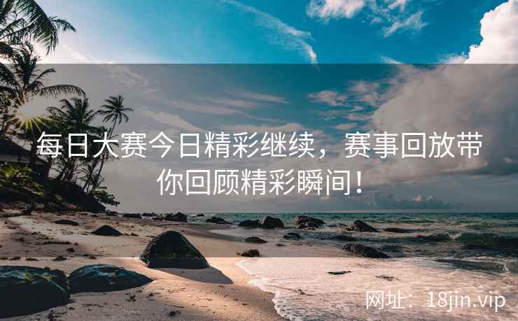 每日大赛今日精彩继续，赛事回放带你回顾精彩瞬间！