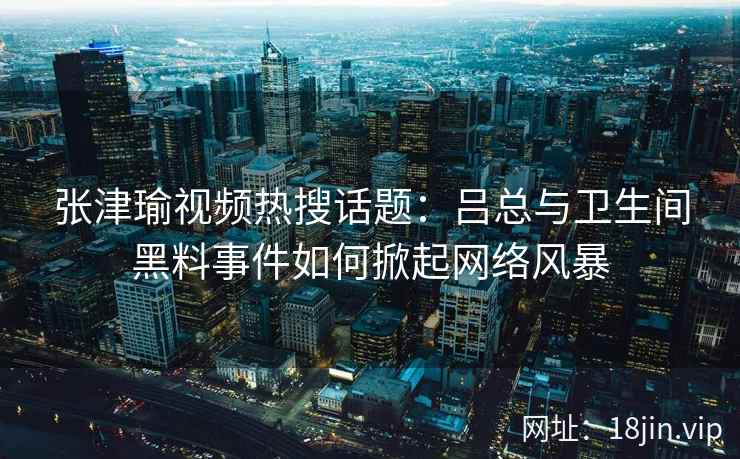 张津瑜视频热搜话题：吕总与卫生间黑料事件如何掀起网络风暴